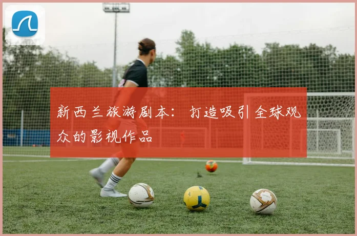 新西兰旅游剧本：打造吸引全球观众的影视作品