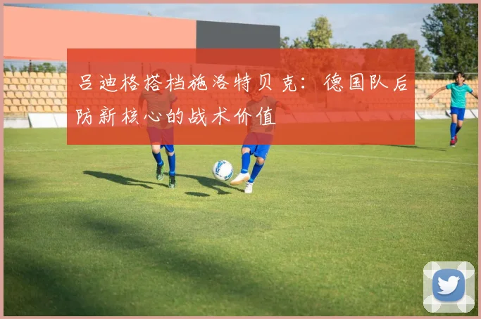 吕迪格搭档施洛特贝克:德国队后防新核心的战术价值