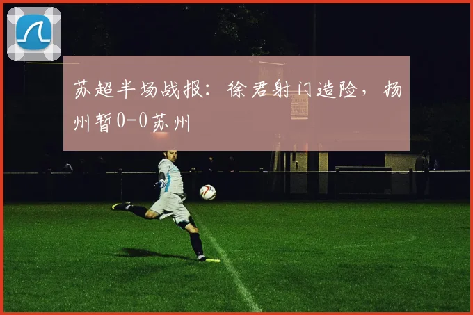 苏超半场战报：徐君射门造险，扬州暂0-0苏州