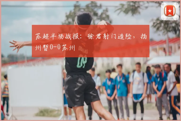 苏超半场战报：徐君射门造险，扬州暂0-0苏州