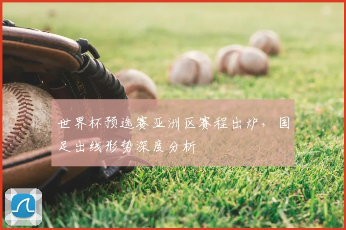 世界杯预选赛亚洲区赛程出炉，国足出线形势深度分析