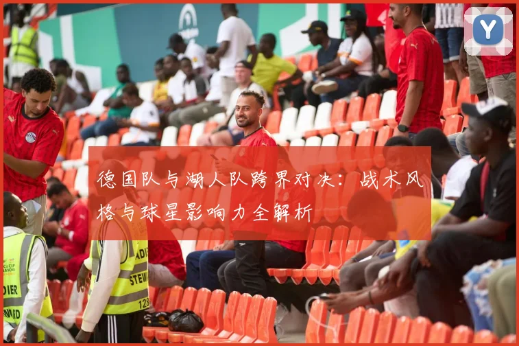 德国队与湖人队跨界对决：战术风格与球星影响力全解析