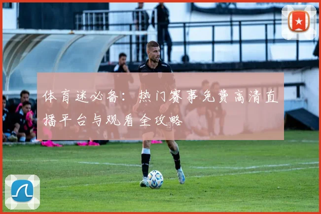 体育迷必备：热门赛事免费高清直播平台与观看全攻略