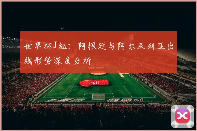 世界杯J组：阿根廷与阿尔及利亚出线形势深度分析