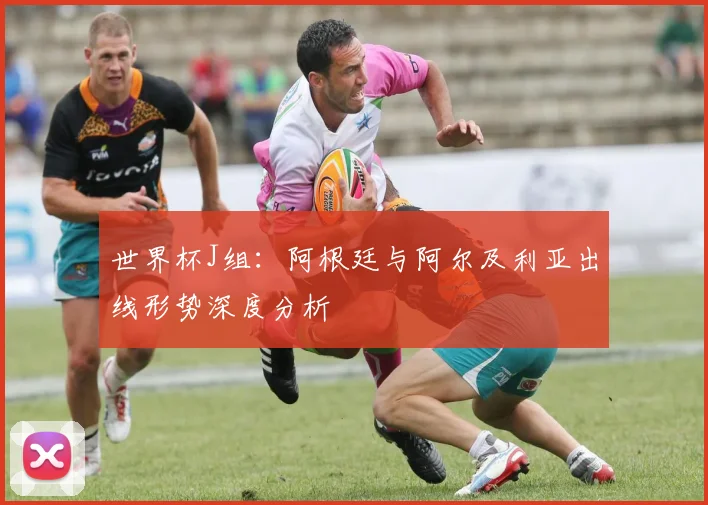 世界杯J组：阿根廷与阿尔及利亚出线形势深度分析