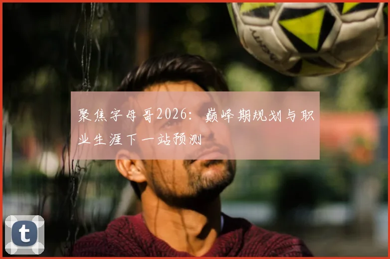 聚焦字母哥2026：巅峰期规划与职业生涯下一站预测