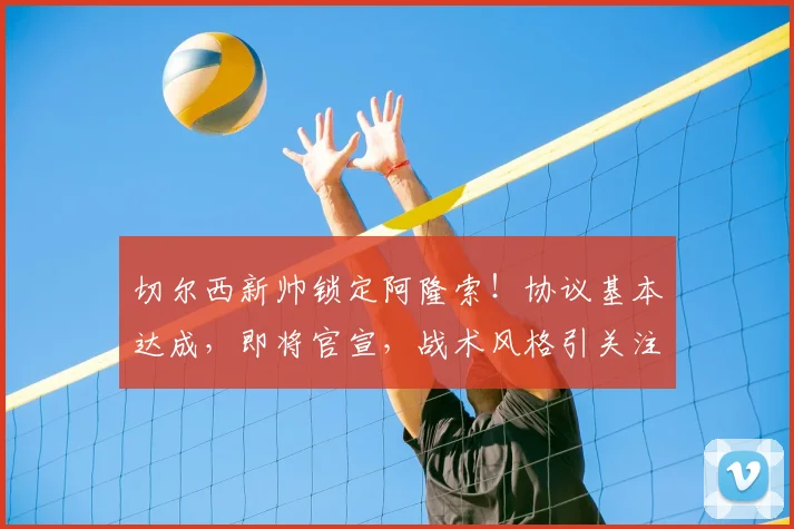 切尔西新帅锁定阿隆索！协议基本达成，即将官宣，战术风格引关注